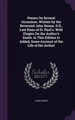 Poems on Several Occasions. Written by the Reverend John Donne, D.D., Late Dean of St. Paul's. with Elegies on the Author's Death. to This Edition Is