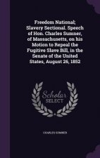 Freedom National; Slavery Sectional. Speech of Hon. Charles Sumner, of Massachusetts, on His Motion to Repeal the Fugitive Slave Bill, in the Senate o