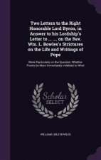 Two Letters to the Right Honorable Lord Byron, in Answer to His Lordship's Letter to ... .... on the REV. Wm. L. Bowles's Strictures on the Life and W