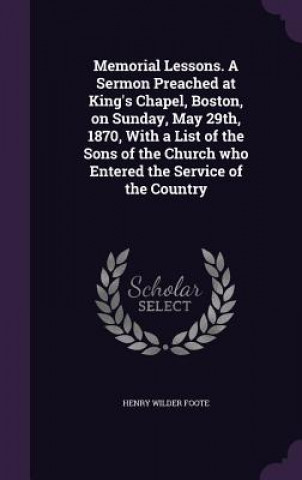 Memorial Lessons. a Sermon Preached at King's Chapel, Boston, on Sunday, May 29th, 1870, with a List of the Sons of the Church Who Entered the Service