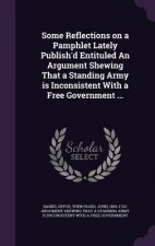 Some Reflections on a Pamphlet Lately Publish'd Entituled an Argument Shewing That a Standing Army Is Inconsistent with a Free Government ...
