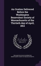 Oration Delivered Before the Washington Benevolent Society of Massachusetts of the Thirtieth Day of April, 1812
