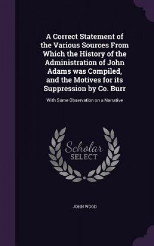 Correct Statement of the Various Sources from Which the History of the Administration of John Adams Was Compiled, and the Motives for Its Suppression