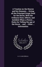 Treatise on the Hourse and His Diseases ... Giving All the Principal Drugs Used for the Horse, with the Ordinary Dose, Effects, and Antidote When a Po