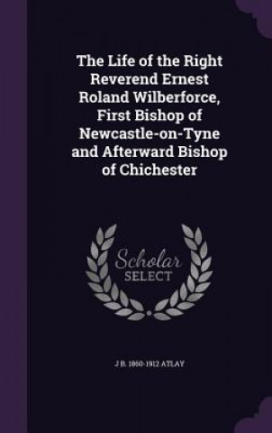 Life of the Right Reverend Ernest Roland Wilberforce, First Bishop of Newcastle-On-Tyne and Afterward Bishop of Chichester