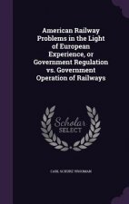 American Railway Problems in the Light of European Experience, or Government Regulation vs. Government Operation of Railways