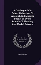 Catalogue of a Select Collection of Ancient and Modern Books, in Every Branch of Pleasing and Useful Science