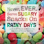 Never, Ever, Serve Sugary Snacks on Rainy Days, Rev. Ed.: And Other Words of Wisdom for Teachers of Young Children