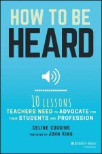 How to Be Heard - Ten Lessons Teachers Need to Advocate for their Students and Profession