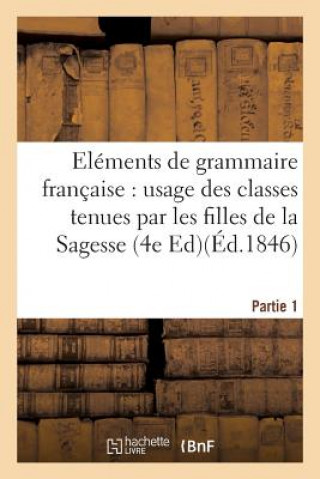 Elements de Grammaire Francaise, A l'Usage Des Classes Tenues Par Les Filles de la Sagesse. Partie 1