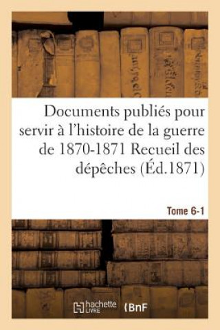Documents Publies Pour Servir A l'Histoire de la Guerre de 1870-1871 Recueil Des Depeches Tome 6-1