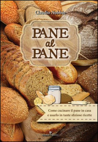 Pane al pane. Come cucinare il pane in casa e usarlo in tante sfiziose ricette