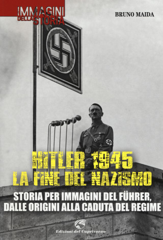 Hitler 1945. La fine del nazismo. Storia per immagini del Führer, dalle origini alla caduta del regime