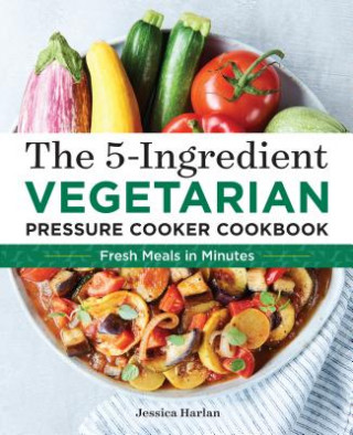 The 5-Ingredient Vegetarian Pressure Cooker Cookbook: Fresh Pressure Cooker Recipes for Meals in Minutes