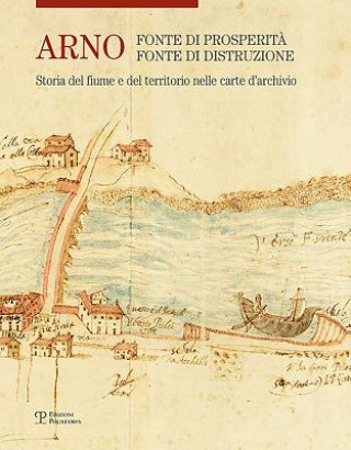 Arno: Fonte Di Prosperit?, Fonte Di Distruzione: Storia del Fiume E del Territorio Nelle Carte d'Archivio