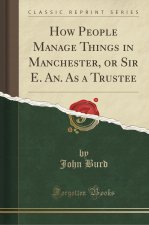 How People Manage Things in Manchester, or Sir E. An. As a Trustee (Classic Reprint)