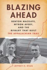 Blazing Ahead: Benton Mackaye, Myron Avery, and the Rivalry That Built the Appalachian Trail