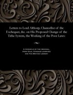 Letters to Lord Althorp, Chancellor of the Exchequer, &c. on His Proposed Change of the Tithe System, the Working of the Poor Laws