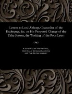 Letters to Lord Althorp, Chancellor of the Exchequer, &c. on His Proposed Change of the Tithe System, the Working of the Poor Laws