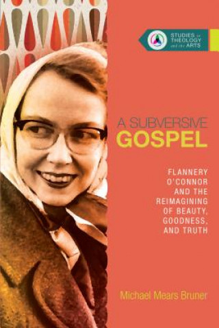 Subversive Gospel - Flannery O`Connor and the Reimagining of Beauty, Goodness, and Truth