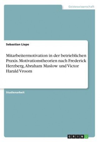 Mitarbeitermotivation in der betrieblichen Praxis. Motivationstheorien nach Frederick Herzberg, Abraham Maslow und Victor Harald Vroom