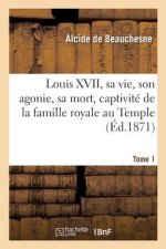 Louis XVII, Sa Vie, Son Agonie, Sa Mort, Captivite de la Famille Royale Au Temple. Tome 1