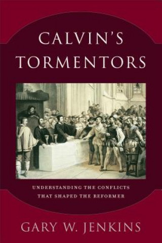 Calvin`s Tormentors - Understanding the Conflicts That Shaped the Reformer