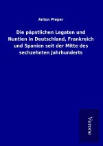 Die päpstlichen Legaten und Nuntien in Deutschland, Frankreich und Spanien seit der Mitte des sechzehnten Jahrhunderts