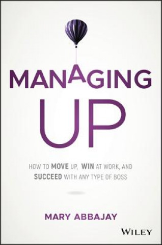 Managing Up - How to Move up, Win at Work, and Succeed with Any Type of Boss