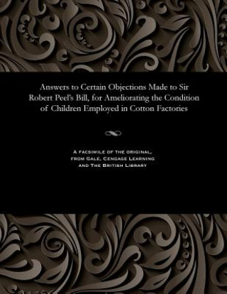 Answers to Certain Objections Made to Sir Robert Peel's Bill, for Ameliorating the Condition of Children Employed in Cotton Factories