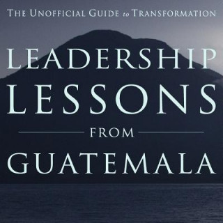 Leadership Lessons from Guatemala: The Unofficial Guide to Transformation