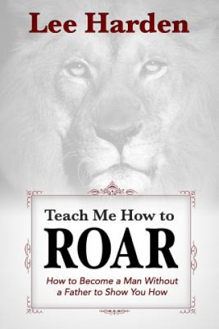 Teach Me How To Roar: How to Become a Man Without a Father to Show You How