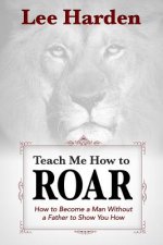 Teach Me How To Roar: How to Become a Man Without a Father to Show You How