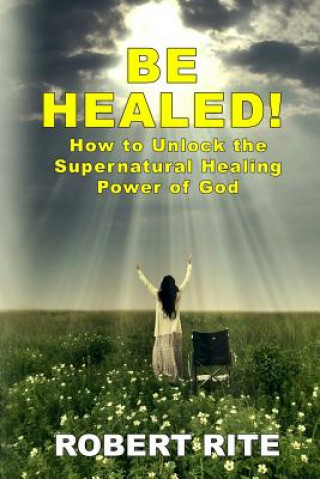 Be Healed!: How to Unlock the Supernatural Healing Power of God
