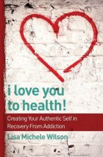 I Love You to Health!: Creating Your Authentic Self in Recovery From Addiction