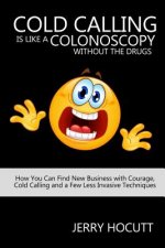 Cold Calling Is Like a Colonoscopy without the Drugs: How You Can Find New Business with Courage, Cold Calling and a Few Less Invasive Techniques
