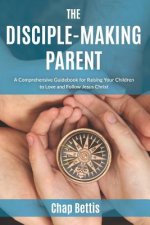 The Disciple-Making Parent: A Comprehensive Guidebook for Raising Your Children to Love and Follow Jesus Christ