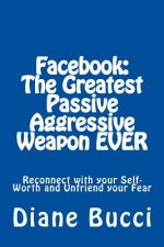 Facebook: The Greatest Passive Aggressive Weapon EVER: Reconnect with your Self-Worth and Unfriend your Fear