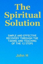 The Spiritual Solution - Simple And Effective Recovery Through The Taking And Teaching Of The 12 Steps