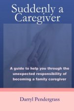 Suddenly a Caregiver: A guide to help you through the unexpected responsibility of becoming a family caregiver