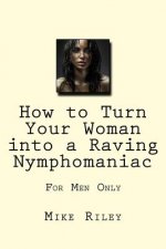 How to Turn Your Woman into a Raving Nymphomaniac: For Men Only