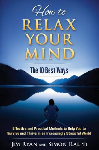 How to Relax Your Mind - The 10 Best Ways: Effective and Practical Methods to Help You to Survive and Thrive in an Increasingly Stressful World