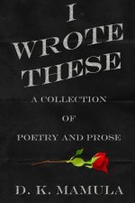I Wrote These: A Collection of Poetry and Prose