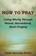 How to Pray: Living Wholly Through Honest, Surrendered, Heart Praying