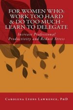 For Women Who: Work Too Hard & Do Too Much - Learn To Delegate: Increase Professional Productivity and Reduce Stress