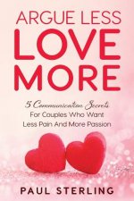 Argue Less Love More: 5 Communication Secrets For Couples Who Want Less Pain And More Passion