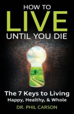How to Live Until You Die: The 7 Keys to Living Happy, Healthy & Whole