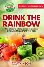 Drink the Rainbow: The Ultimate Juicing Guide to Cleanse, Detox, and Rejuvenate Your Body