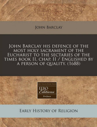 John Barclay His Defence of the Most Holy Sacrament of the Eucharist to the Sectaries of the Times Book II, Chap. II / Englished by a Person of Qualit