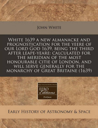 White 1639 a New Almanacke and Prognostication for the Yeere of Our Lord God 1639, Being the Third After Leape-Yeare: Calculated for the Meridian of t
